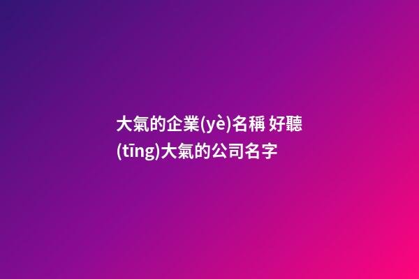 大氣的企業(yè)名稱 好聽(tīng)大氣的公司名字